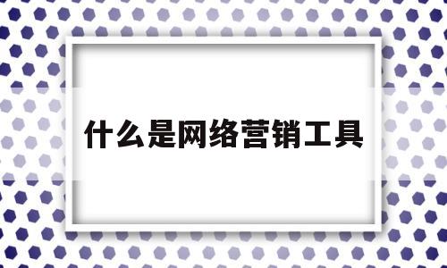 什么是网络营销工具(网络营销工具起到了什么作用)