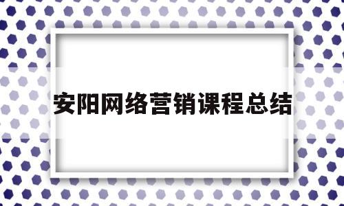 安阳网络营销课程总结(网络营销课程报告3000字)