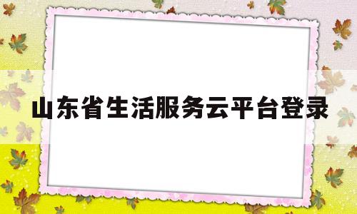 山东省生活服务云平台登录(山东省生活服务云平台登录入口)