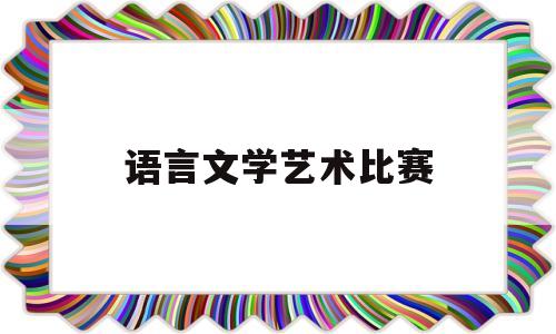 语言文学艺术比赛(2021年语言艺术比赛有哪些)