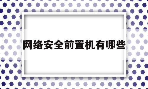 网络安全前置机有哪些(网络安全是前端还是后端)