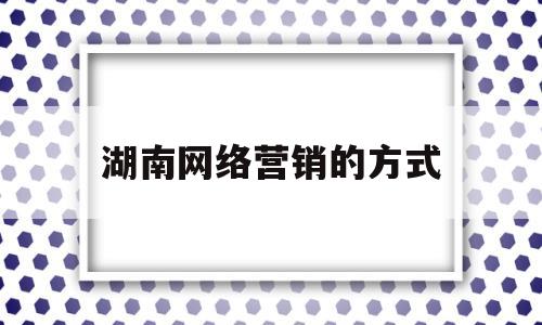 湖南网络营销的方式(湖南网络营销专业的学校有哪些)