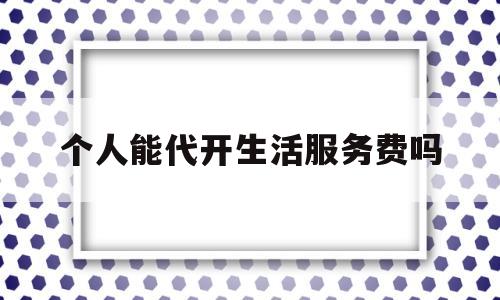 个人能代开生活服务费吗(个人可以开代理服务费发票吗)