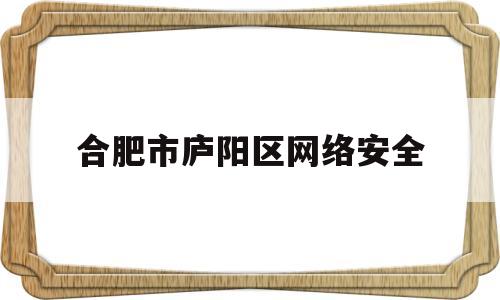 合肥市庐阳区网络安全(合肥市庐阳区网络安全管理中心)