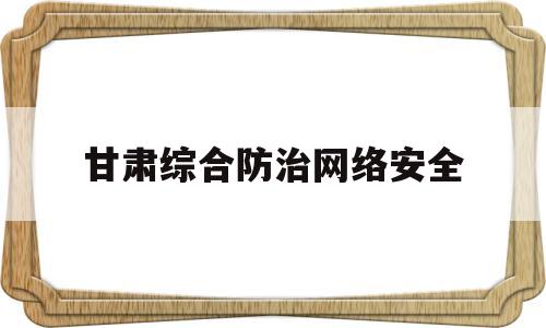 甘肃综合防治网络安全(甘肃省网络安全教育平台登录)