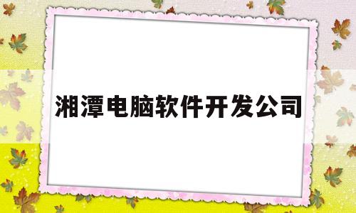 湘潭电脑软件开发公司(湘潭软件职业技术学校是几本?)