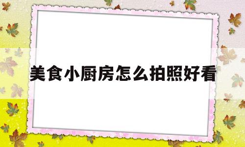 美食小厨房怎么拍照好看(美食小厨房怎么拍照好看呢)