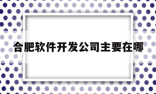 合肥软件开发公司主要在哪(合肥市软件开发的公司招聘)