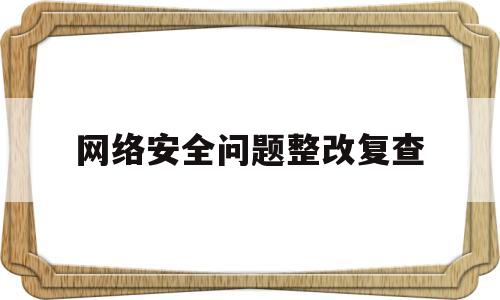 网络安全问题整改复查(网络安全检查整改报告怎么写)