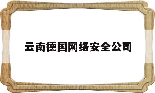 云南德国网络安全公司(云南德国网络安全公司有哪些)