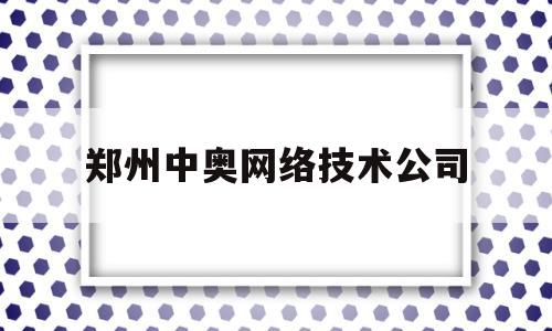 郑州中奥网络技术公司(郑州中奥网络技术公司招聘)