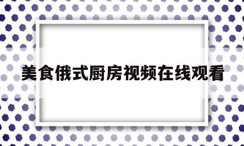 美食俄式厨房视频在线观看(俄式厨房必点菜)