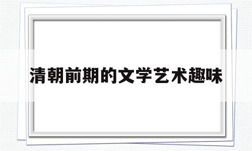 清朝前期的文学艺术趣味(画表列举清朝前期的文学艺术)