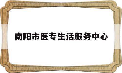 南阳市医专生活服务中心(南阳医专电话是多少)