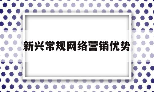 新兴常规网络营销优势(网络营销的新特点是什么)