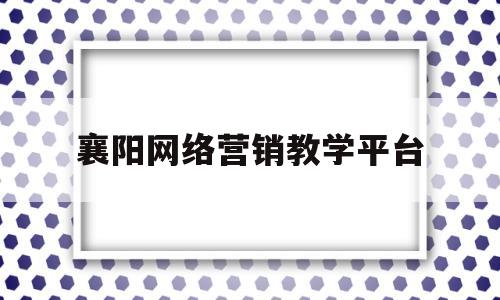 襄阳网络营销教学平台(襄阳网络营销教学平台有哪些)