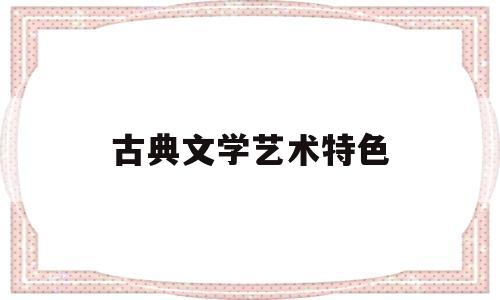 古典文学艺术特色(古典文学艺术特色包括)