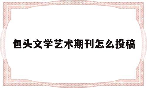 包头文学艺术期刊怎么投稿(文艺类文章投稿)