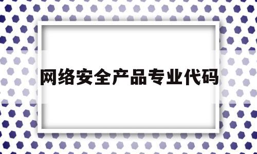 网络安全产品专业代码(网络安全产品专业代码是多少)