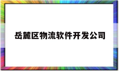 岳麓区物流软件开发公司(长沙岳麓区物流园招聘信息)