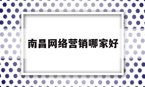 南昌网络营销哪家好(南昌网络营销品牌推广公司)