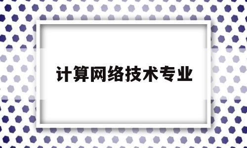 计算网络技术专业(计算网络技术专业代码)