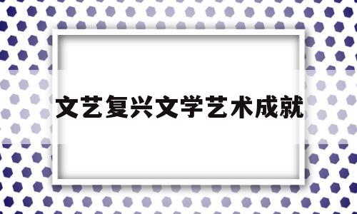 文艺复兴文学艺术成就(文艺复兴文学艺术成就是什么)