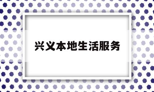 兴义本地生活服务(兴义本地生活服务平台招代运营公司)