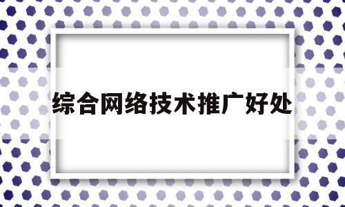 综合网络技术推广好处(网络技术推广是什么)