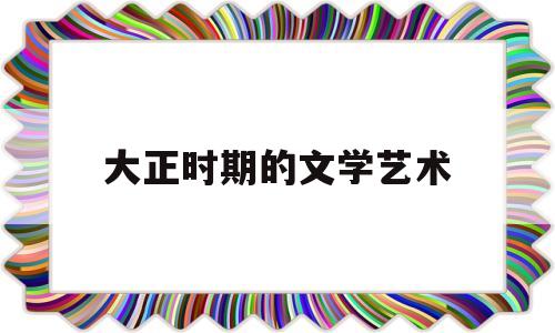 大正时期的文学艺术(大正时期的文学艺术有哪些)