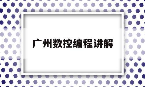 广州数控编程讲解(广州数控编程代码与指令)