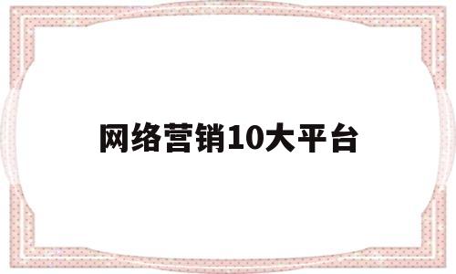 网络营销10大平台(电商平台哪个最好最可靠)