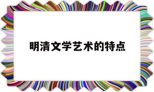 明清文学艺术的特点(明清文学艺术的特点有哪些)