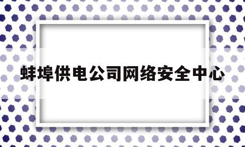 蚌埠供电公司网络安全中心(蚌埠供电公司网络安全中心电话)