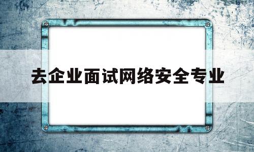 去企业面试网络安全专业(面试网络安全工程师时经常被问到的问题)