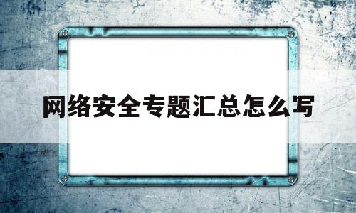 网络安全专题汇总怎么写(网络安全专题会)