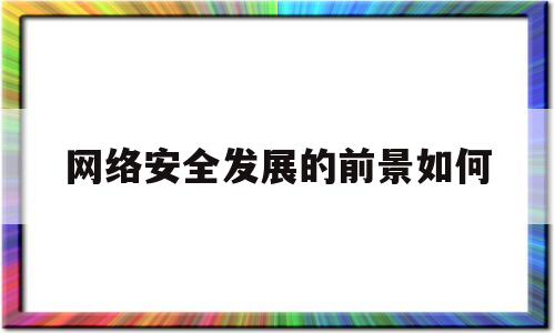 网络安全发展的前景如何(网络安全发展走向趋势)