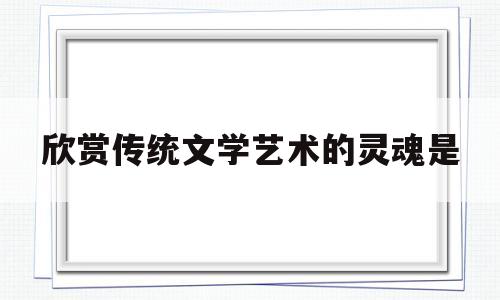 欣赏传统文学艺术的灵魂是(传统文学有哪些值得欣赏的地方)