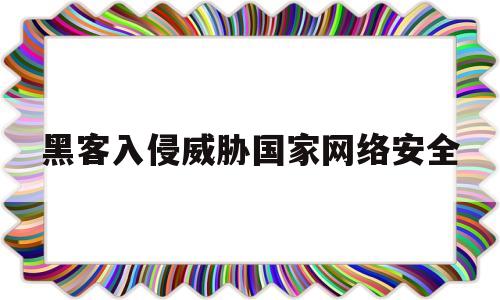 黑客入侵威胁国家网络安全(黑客入侵威胁国家网络安全案例)