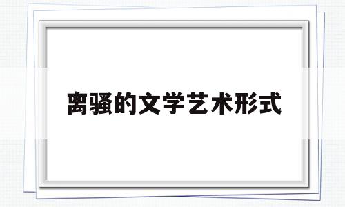 离骚的文学艺术形式(离骚的文学特征与现实意义)