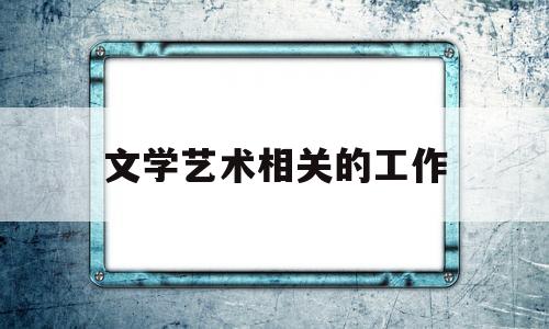 文学艺术相关的工作(文学艺术行业)