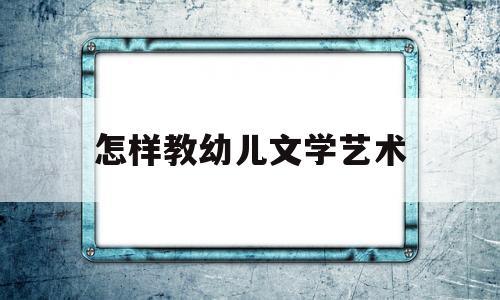 怎样教幼儿文学艺术(怎么学好幼儿文学这门课)