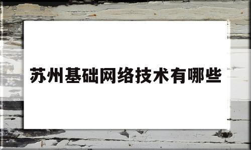 苏州基础网络技术有哪些(苏州基础网络技术有哪些企业)