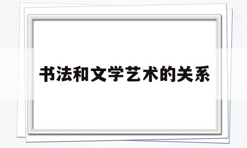 书法和文学艺术的关系(书法与文学的关系密不可分)