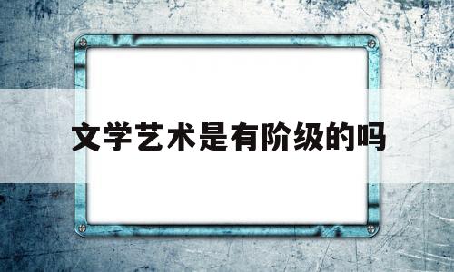 文学艺术是有阶级的吗(文学艺术是有阶级的吗为什么)