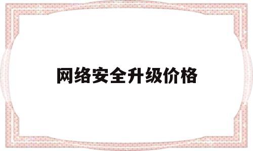 网络安全升级价格(网络安全升级什么意思)