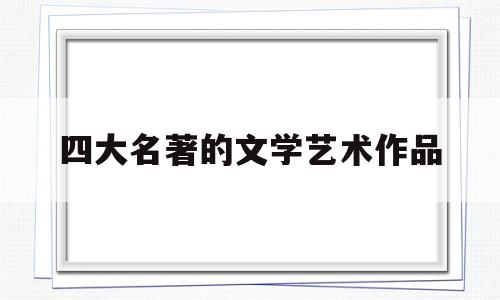 四大名著的文学艺术作品(四大名著有很高的艺术水平)