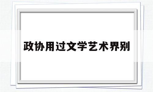 政协用过文学艺术界别(政协委员文艺界名单)