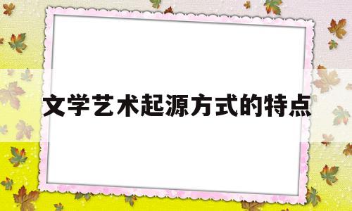 文学艺术起源方式的特点(文学艺术起源的几种说法)