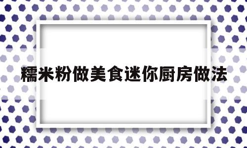 糯米粉做美食迷你厨房做法(8种用糯米粉做的美食,简单美味好吃又实惠,还容易学哦)